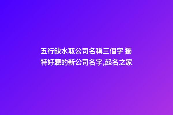 五行缺水取公司名稱三個字 獨特好聽的新公司名字,起名之家-第1張-公司起名-玄機派